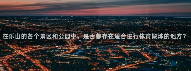 意昂体育4平台注册要钱吗安全吗：在乐山的各个景区和公园中，是